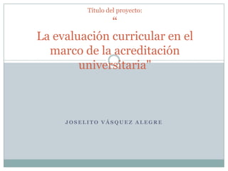 Título del proyecto:“La evaluación curricular en el marco de la acreditación universitaria" Joselito Vásquez Alegre 