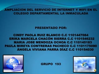 AMPLIACION DEL SERVICIO DE INTERNET Y WIFI EN EL
COLEGIO DEPARTAMENTAL LA INMACULADA
PRESENTADO POR:
CINDY PAOLA RUIZ BLANCO C.C 1101447084
ERIKA MARCELA CHACÓN SIERRA C.C 1101546232
MARIA JOSE MENDOZA OCHOA C.C 110145183
PAULA MIREYA CONTRERAS PACHECO C.C 1101175090
ÁNGELA VIVIANA PARRA DÍAZ C.C 110154030
GRUPO 193
 