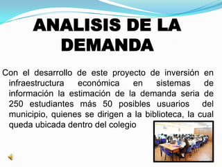 ANALISIS DE LA
DEMANDA
Con el desarrollo de este proyecto de inversión en
infraestructura económica en sistemas de
información la estimación de la demanda seria de
250 estudiantes más 50 posibles usuarios del
municipio, quienes se dirigen a la biblioteca, la cual
queda ubicada dentro del colegio
 