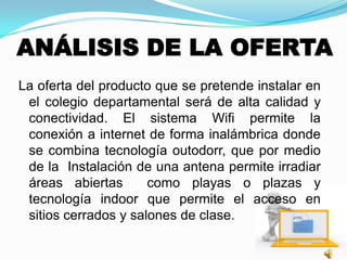 ANÁLISIS DE LA OFERTA
La oferta del producto que se pretende instalar en
el colegio departamental será de alta calidad y
conectividad. El sistema Wifi permite la
conexión a internet de forma inalámbrica donde
se combina tecnología outodorr, que por medio
de la Instalación de una antena permite irradiar
áreas abiertas como playas o plazas y
tecnología indoor que permite el acceso en
sitios cerrados y salones de clase.
 