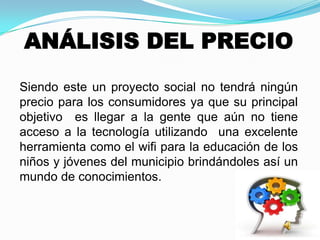 ANÁLISIS DEL PRECIO
Siendo este un proyecto social no tendrá ningún
precio para los consumidores ya que su principal
objetivo es llegar a la gente que aún no tiene
acceso a la tecnología utilizando una excelente
herramienta como el wifi para la educación de los
niños y jóvenes del municipio brindándoles así un
mundo de conocimientos.
 