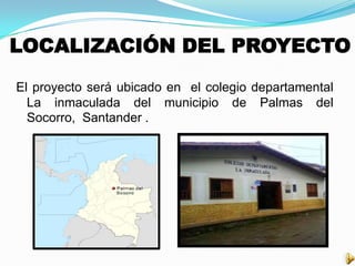 LOCALIZACIÓN DEL PROYECTO
El proyecto será ubicado en el colegio departamental
La inmaculada del municipio de Palmas del
Socorro, Santander .
 