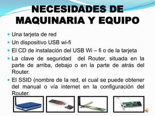 NECESIDADES DE
MAQUINARIA Y EQUIPO
 Una tarjeta de red
 Un dispositivo USB wi-fi
 El CD de instalación del USB Wi – fi o de la tarjeta
 La clave de seguridad del Router, situada en la
parte de arriba, debajo o en la parte de atrás del
Router.
 El SSID (nombre de la red, el cual se puede obtener
del manual o vía internet en la configuración del
Router.
 