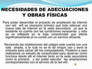 NECESIDADES DE ADECUACIONES
Y OBRAS FÍSICAS
Para poder desarrollar el proyecto de ampliación de internet
con red wifi es necesario primero que todo adecuar una
nueva sala de internet en la sede secundaria ya que la
existente no cuenta con las condiciones necesarias y esto
se ve reflejada en la baja conectividad que afecta
significativamente el no contar con un servicio eficiente.
Revisando las instalaciones del colegio este cuenta con una
sala amplia, a la cual no se le da ningún uso y seria la
indicada para ubicar allí los computadores. Posterior a esto
realizamos un estudio de conectividad para observar cómo
funciona desde allí el internet tanto en la sede secundaria
como la primaria, y así poder ejecutar las ampliaciones
correspondientes con el servicio de la red wifi.
 