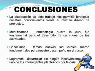 CONCLUSIONES
 La elaboración de este trabajo nos permitió fortalecer
nuestros conocimientos frente al modulo diseño de
proyectos.
 Identificamos terminología nueva lo cual fue
fundamental para el desarrollo de cada una de las
actividades.
 Conocimos temas nuevos los cuales fueron
fundamentales para nuestro desempeño en el curso.
 Logramos desarrollar sin ningún inconveniente cada
uno de los interrogantes planteados por la guía.
 