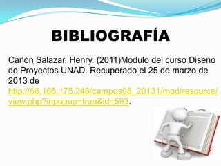 BIBLIOGRAFÍA
Cañón Salazar, Henry. (2011)Modulo del curso Diseño
de Proyectos UNAD. Recuperado el 25 de marzo de
2013 de
http://66.165.175.248/campus08_20131/mod/resource/
view.php?inpopup=true&id=593.
 