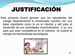 JUSTIFICACIÓN
Este proyecto busca generar que los estudiantes del
colegio departamental la Inmaculada cuenten con una
base importante como lo es el internet y wifi para el
desarrollo de sus actividades incentivándolos a su uso
para que sean competitivos en el mañana en cuanto al
manejo de herramientas tecnológicas
 