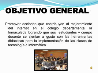 OBJETIVO GENERAL
Promover acciones que contribuyan al mejoramiento
del internet en el colegio departamental la
Inmaculada logrando que sus estudiantes y cuerpo
docente se sientan a gusto con las herramientas
didácticas para la implementación de las clases de
tecnología e informática.
 