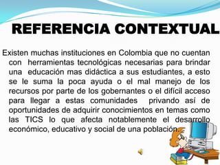 REFERENCIA CONTEXTUAL
Existen muchas instituciones en Colombia que no cuentan
con herramientas tecnológicas necesarias para brindar
una educación mas didáctica a sus estudiantes, a esto
se le suma la poca ayuda o el mal manejo de los
recursos por parte de los gobernantes o el difícil acceso
para llegar a estas comunidades privando así de
oportunidades de adquirir conocimientos en temas como
las TICS lo que afecta notablemente el desarrollo
económico, educativo y social de una población.
 