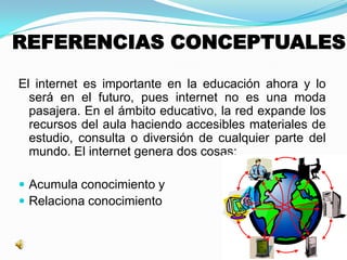 REFERENCIAS CONCEPTUALES
El internet es importante en la educación ahora y lo
será en el futuro, pues internet no es una moda
pasajera. En el ámbito educativo, la red expande los
recursos del aula haciendo accesibles materiales de
estudio, consulta o diversión de cualquier parte del
mundo. El internet genera dos cosas:
 Acumula conocimiento y
 Relaciona conocimiento
 