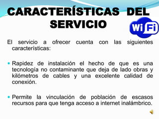 CARACTERÍSTICAS DEL
SERVICIO
El servicio a ofrecer cuenta con las siguientes
características:
 Rapidez de instalación el hecho de que es una
tecnología no contaminante que deja de lado obras y
kilómetros de cables y una excelente calidad de
conexión.
 Permite la vinculación de población de escasos
recursos para que tenga acceso a internet inalámbrico.
 