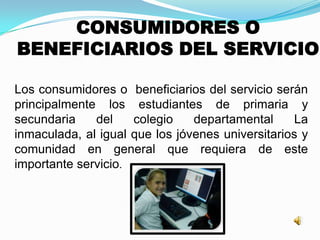 CONSUMIDORES O
BENEFICIARIOS DEL SERVICIO
Los consumidores o beneficiarios del servicio serán
principalmente los estudiantes de primaria y
secundaria del colegio departamental La
inmaculada, al igual que los jóvenes universitarios y
comunidad en general que requiera de este
importante servicio.
 