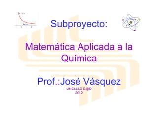 Subproyecto:

Matemática Aplicada a la
      Química

  Prof.:José Vásquez
         UNELLEZ-E@D
             2012
 