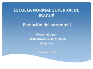 ESCUELA NORMAL SUPERIOR DE
IBAGUÉ
Evolución del automóvil
Presentado por:
Harold Duvan Calderón Rojas
Grado 11-3
Ibagué, 2016
 