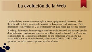 La evolución de la Web
La Web de hoy es un universo de aplicaciones y páginas web interconectadas
lleno de vídeos, fotos y contenido interactivo. Lo que no ve el usuario es cómo
interactúan los navegadores y las tecnologías web para hacer que esto sea posible.
A lo largo del tiempo, las tecnologías web han evolucionado hasta permitir que los
desarrolladores puedan crear nuevas e increíbles experiencias web. La Web actual
es el resultado de los continuos esfuerzos de una comunidad web abierta que
ayuda a definir estas tecnologías web, tales como HTML5, CSS3 y WebGL, y
garantiza que todos los navegadores web las admitan.
 