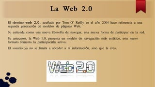 La Web 2.0
El t rminoé web 2.0, acu ado por Tom O' Reilly en el a o 2004 hace referencia a unañ ñ
segunda generaci n de modelos de p ginas Web.ó á
Se entiende como una nueva filosof a de navegar, una nueva forma de participar en la red.í
Su antecesor, la Web 1.0, presenta un modelo de navegaci n m s est tico, este nuevoó á á
formato fomenta la participaci n activa.ó
El usuario ya no se limita a acceder a la informaci n, sino que la crea.ó
 
