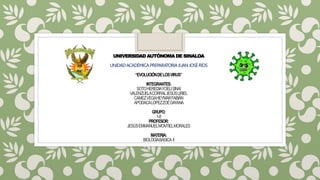 UNIVERSIDAD AUTÓNOMA DE SINALOA
UNIDADACADÉMICAPREPARATORIAJUANJOSÉRÍOS
“EVOLUCIÓNDELOSVIRUS”
INTEGRANTES:
SOTOHEREDIAYOELISINAÍ
VALENZUELACORRALJESÚSURIEL
CAMEZVEGAHEYMARFABIÁN
APODACALÓPEZZOÉDAYANA
GRUPO:
1-8
PROFESOR:
JESÚSEMMANUELMONTIELMORALES
MATERIA:
BIOLOGÍABÁSICA II
 