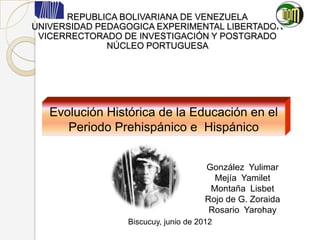 REPUBLICA BOLIVARIANA DE VENEZUELA
UNIVERSIDAD PEDAGOGICA EXPERIMENTAL LIBERTADOR
 VICERRECTORADO DE INVESTIGACIÓN Y POSTGRADO
              NÚCLEO PORTUGUESA




   Evolución Histórica de la Educación en el
      Periodo Prehispánico e Hispánico

                                        Participantes:
                                      González Yulimar
                                        Mejía Yamilet
                                       Montaña Lisbet
                                      Rojo de G. Zoraida
                                       Rosario Yarohay
                 Biscucuy, junio de 2012
 