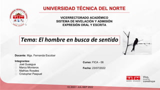 VICERRECTORADO ACADÉMICO
SISTEMA DE NIVELACIÓN Y ADMISIÓN
EXPRESIÓN ORAL Y ESCRITA
Tema: El hombre en busca de sentido
Docente: Mgs. Fernanda Escobar
UNIVERSIDAD TÉCNICA DEL NORTE
Integrantes:
⮚ Joel Guasgua
⮚ Marco Monteros
⮚ Mathias Rosales
⮚ Cristopher Paspuel
1S 2022 / JUL-SEP 2022
Curso: FICA - 06
Fecha: 23/07/2022
 