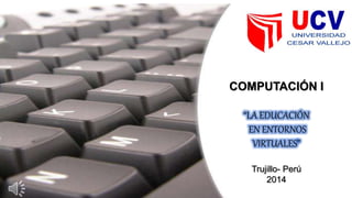 COMPUTACIÓN I
“LA EDUCACIÓN
EN ENTORNOS
VIRTUALES”
Trujillo- Perú
2014
 