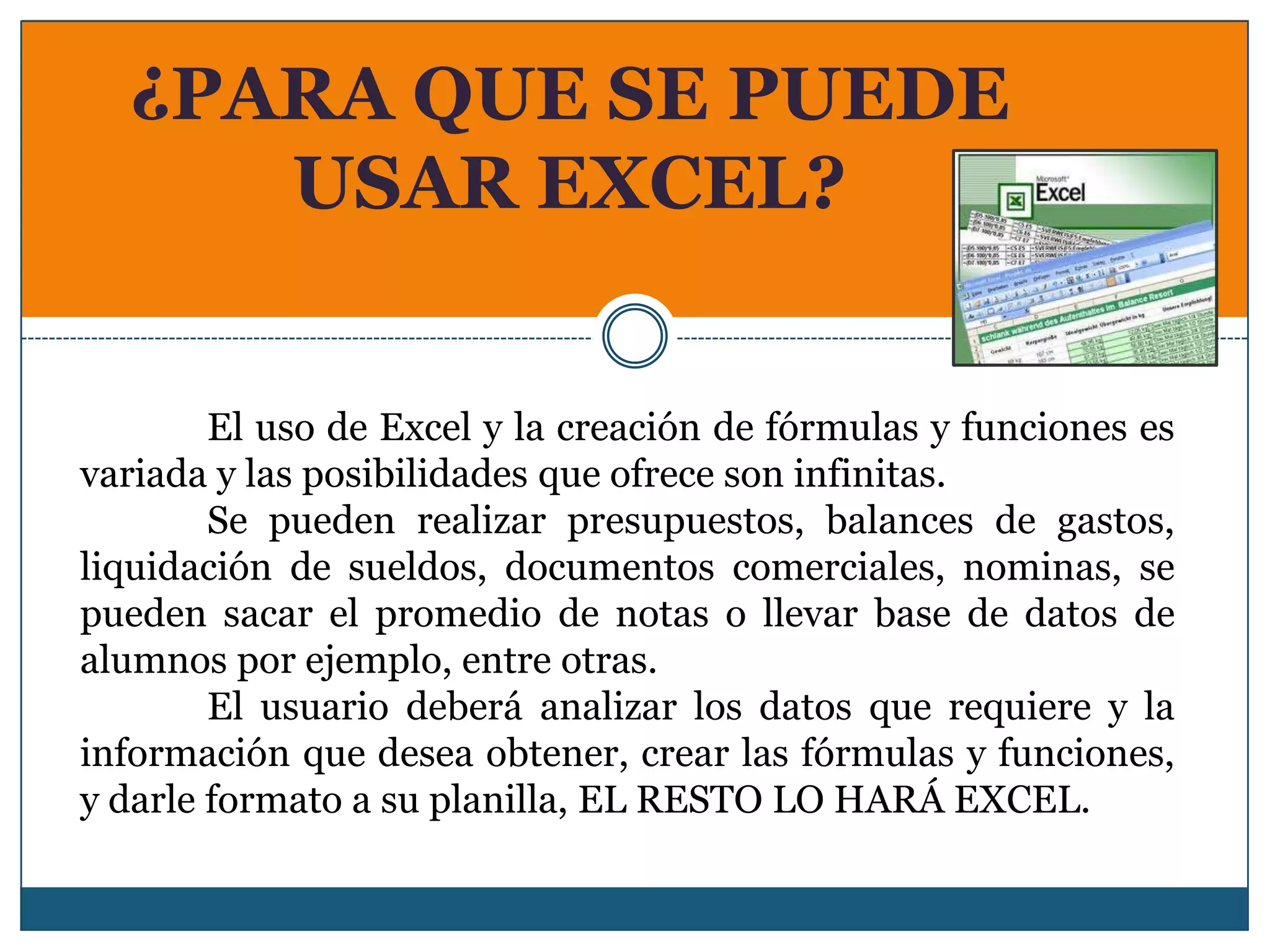 ¿PARA QUE SE PUEDE
     USAR EXCEL?


        El uso de Excel y la creación de fórmulas y funciones es
variada y las posibilidades que ofrece son infinitas.
        Se pueden realizar presupuestos, balances de gastos,
liquidación de sueldos, documentos comerciales, nominas, se
pueden sacar el promedio de notas o llevar base de datos de
alumnos por ejemplo, entre otras.
        El usuario deberá analizar los datos que requiere y la
información que desea obtener, crear las fórmulas y funciones,
y darle formato a su planilla, EL RESTO LO HARÁ EXCEL.
 