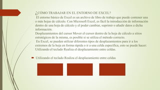 ¿CÓMO TRABAJAR EN EL ENTORNO DE EXCEL?
El entorno básico de Excel es un archivo de libro de trabajo que puede contener una
o más hojas de cálculo. Con Microsoft Excel, es fácil la introducción de información
dentro de una hoja de cálculo y el poder cambiar, suprimir o añadir datos a dicha
información.
Desplazamientos del cursor Mover el cursor dentro de la hoja de cálculo a sitios
estratégicos de la misma, es posible si se utiliza el método correcto.
En Excel, se pueden utilizar diferentes tipos de desplazamientos para ir a los
extremos de la hoja en forma rápida o ir a una celda específica, esto se puede hacer:
Utilizando el teclado Realiza el desplazamiento entre celdas.
 Utilizando el teclado Realiza el desplazamiento entre celdas
 
