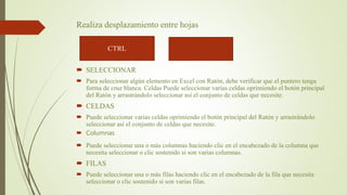 Realiza desplazamiento entre hojas
 SELECCIONAR
 Para seleccionar algún elemento en Excel con Ratón, debe verificar que el puntero tenga
forma de cruz blanca. Celdas Puede seleccionar varias celdas oprimiendo el botón principal
del Ratón y arrastrándolo seleccionar así el conjunto de celdas que necesite.
 CELDAS
 Puede seleccionar varias celdas oprimiendo el botón principal del Ratón y arrastrándolo
seleccionar así el conjunto de celdas que necesite.
 Columnas
 Puede seleccionar una o más columnas haciendo clic en el encabezado de la columna que
necesita seleccionar o clic sostenido si son varias columnas.
 FILAS
 Puede seleccionar una o más filas haciendo clic en el encabezado de la fila que necesita
seleccionar o clic sostenido si son varias filas.
 