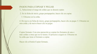 PASOS PARA COPIAR Y PEGAR
1. Seleccionar el rango de celdas que se deseen copiar.
2. En la ficha de inicio, grupo portapapeles, hacer clic en copiar.
4. De nuevo en ficha de inicio, grupo portapapeles, hacer clic en pegar. 5. Ubicarse en
otra celda y de nuevo hacer clic en pegar.
3. Ubicarse en la celda.
Copiar formato: Con esta operación se copian los formatos de una o
más celdas a otras que no lo tienen. El proceso a seguir es: Ubicarse en
la celda que tiene el formato a copiar.
Hacer clic al botón Copiar formato.
 
