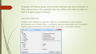 El puntero del Mouse queda con la brocha indicando que trae un formato, se
debe entonces hacer clic sostenido sobre las celdas o clic sobre la celda a la
cual se le quiere pegar el formato.
PEGADO ESPECIAL.
Cuando se ha copiado un rango de celdas en el portapapeles, puede pegarse
directamente con el botón Pegar, o establecer opciones adicionales con el comando
Pegado especial del menú contextual sobre una celda, o del menú Edición.
 