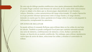 De esta caja de diálogo pueden establecerse cinco partes plenamente identificables:
El cuadro Pegar contiene siete botones de selección, de los cuales debe seleccionarse
el que se adapte a los datos que se desean pegar, dependiendo si son formatos,
valores, fórmulas, u otras características del rango seleccionado. El cuadro Operación
es el que permite efectuar operaciones entre el rango fuente y el rango destino,
teniendo en cuenta que los datos quedarán en el rango sobre el cual se está pegando la
información, reemplazando los anteriores.
OPCIONES DE RELLENAR
Se puede utilizar el comando Rellenar, para rellenar datos en las celdas de una hoja
de cálculo. También se puede configurar Excel para que continúe automáticamente
una serie de números, combinaciones de números y texto, fechas o períodos de
tiempo, en función de un modelo establecido. Sin embargo, para rellenar rápidamente
varios tipos de series de datos, seleccionar las celdas y arrastrar el controlador de
relleno.
 