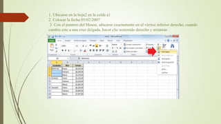 1. Ubicarse en la hoja2 en la celda a1
2. Colocar la fecha 05/02/2007
3. Con el puntero del Mouse, ubicarse exactamente en el vértice inferior derecho, cuando
cambie este a una cruz delgada, hacer clic sostenido derecho y arrastrar.
 