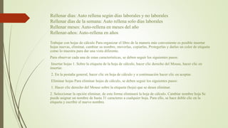 Rellenar días: Auto rellena según días laborales y no laborales
Rellenar días de la semana: Auto rellena solo días laborales
Rellenar meses: Auto-rellena en meses del año
Rellenar-años: Auto-rellena en años
Trabajar con hojas de cálculo Para organizar el libro de la manera más conveniente es posible insertar
hojas nuevas, eliminar, cambiar su nombre, moverlas, copiarlas, Protegerlas y darles un color de etiqueta
como lo muestra para dar una vista diferente.
Para observar cada una de estas características, se deben seguir los siguientes pasos:
Insertar hojas 1. Sobre la etiqueta de la hoja de cálculo, hacer clic derecho del Mouse, hacer clic en
insertar.
2. En la pestaña general, hacer clic en hoja de cálculo y a continuación hacer clic en aceptar.
Eliminar hojas Para eliminar hojas de cálculo, se deben seguir los siguientes pasos:
1. Hacer clic derecho del Mouse sobre la etiqueta (hoja) que se desee eliminar.
2. Seleccionar la opción eliminar, de esta forma eliminará la hoja de cálculo. Cambiar nombre hoja Se
puede asignar un nombre de hasta 31 caracteres a cualquier hoja. Para ello, se hace doble clic en la
etiqueta y escribir el nuevo nombre.
 