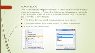 MOVER HOJAS
Para mover una hoja a otra posición del libro de trabajo basta arrastrar la etiqueta de
la hoja que se desea mover. Aparecerá un triángulo que indica dónde se va a insertar
la hoja. Una vez en la posición deseada, se suelta el botón del ratón, con lo cual la
hoja se moverá a la nueva posición.
 1. Clic derecho del Mouse sobre la etiqueta y seleccionar mover o copiar.
 2. Seleccionar del menú mover o copiar haciendo clic a donde se desee mover.
 3. Hacer clic sobre el botón aceptar.
 