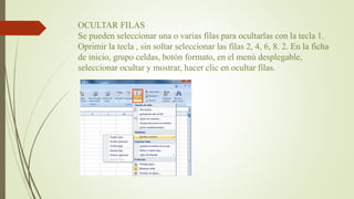 OCULTAR FILAS
Se pueden seleccionar una o varias filas para ocultarlas con la tecla 1.
Oprimir la tecla , sin soltar seleccionar las filas 2, 4, 6, 8. 2. En la ficha
de inicio, grupo celdas, botón formato, en el menú desplegable,
seleccionar ocultar y mostrar, hacer clic en ocultar filas.
 