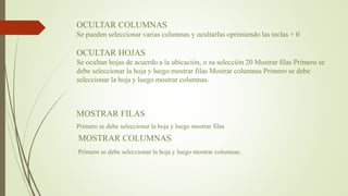 OCULTAR COLUMNAS
Se pueden seleccionar varias columnas y ocultarlas oprimiendo las teclas + 0
OCULTAR HOJAS
Se ocultan hojas de acuerdo a la ubicación, o su selección 20 Mostrar filas Primero se
debe seleccionar la hoja y luego mostrar filas Mostrar columnas Primero se debe
seleccionar la hoja y luego mostrar columnas.
MOSTRAR FILAS
Primero se debe seleccionar la hoja y luego mostrar filas
MOSTRAR COLUMNAS
Primero se debe seleccionar la hoja y luego mostrar columnas.
 