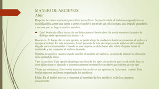 MANEJO DE ARCHIVOS
Abrir
Dispone de varias opciones para abrir un archivo. Se puede abrir el archivo original para su
modificación, abrir una copia o abrir el archivo en modo de sólo lectura, que impide guardarlo
a menos que se haga con otro nombre.
 En el botón de office hacer clic en Seleccionar el botón abrir Se puede mostrar el cuadro de
diálogo abrir oprimiendo las teclas + A.
Buscar en: Al hacer clic en esta opción, se podrá elegir la unidad en donde se encuentra el archivo a
recuperar o abrir. En este momento, Excel presenta la lista de carpetas o de archivos de la unidad
elegida para seleccionarlas. Cuando es una carpeta, se debe hacer clic sobre ella para mirar el
contenido y así recuperar el archivo deseado.
Nombre de archivo: Aquí se puede escribir el nombre del archivo, después de indicar su ubicación
en la unidad de disco.
Tipo de archivo: Esta opción despliega una lista de los tipos de archivos que Excel puede leer, se
debe seleccionar el deseado y automáticamente mostrará los archivos que existen de ese tipo.
Vistas en miniatura: Este botón muestra los archivos en apariencia de iconos. Iconos: Este
botón muestra en forma organizada los archivos.
Lista: Es el botón activo, y muestra el nombre de los archivos o de las carpetas
únicamente
 
