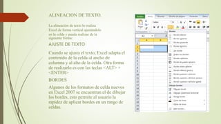 ALINEACION DE TEXTO.
La alineación de texto lo realiza
Excel de forma vertical ajustándolo
en la celda y puede realizar de la
siguiente forma:
AJUSTE DE TEXTO
Cuando se ajusta el texto, Excel adapta el
contenido de la celda al ancho de
columna y al alto de la celda. Otra forma
de realizarlo es con las teclas <ALT> +
<ENTER>
BORDES
Algunos de los formatos de celda nuevos
en Excel 2007 se encuentran el de dibujar
los bordes, esto permite al usuario la
rapidez de aplicar bordes en un rango de
celdas.
 