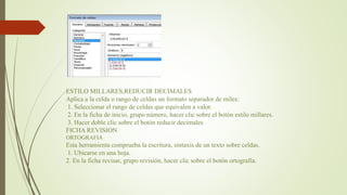 ESTILO MILLARES,REDUCIR DECIMALES
Aplica a la celda o rango de celdas un formato separador de miles:
1. Seleccionar el rango de celdas que equivalen a valor.
2. En la ficha de inicio, grupo número, hacer clic sobre el botón estilo millares.
3. Hacer doble clic sobre el botón reducir decimales
FICHA REVISION
ORTOGRAFIA
Esta herramienta comprueba la escritura, sintaxis de un texto sobre celdas.
1. Ubicarse en una hoja.
2. En la ficha revisar, grupo revisión, hacer clic sobre el botón ortografía.
 