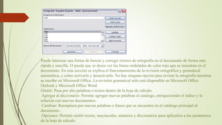 Puede interesar una forma de buscar y corregir errores de ortografía en el documento de forma más
rápida y sencilla. O puede que se desee ver las líneas onduladas de color rojo que se muestran en el
documento. En esta sección se explica el funcionamiento de la revisión ortográfica y gramatical
automática, y cómo activarla y desactivarla. No hay ninguna opción para revisar la ortografía mientras
se escribe en Microsoft Office. La revisión gramatical sólo está disponible en Microsoft Office
Outlook y Microsoft Office Word.
Omitir: Pasa por alto palabras o textos dentro de la hoja de cálculo.
Agregar al diccionario: Permite agregar nuevas palabras al catalogo, enriqueciendo el índice y la
relación con nuevos documentos.
Cambiar: Reemplaza por nuevas palabras o frases que se encuentre en el catálogo principal al
documento.
Opciones: Permite omitir textos, mayúsculas, números y diccionarios para aplicarlos a los parámetros
de la hoja de cálculo.
 