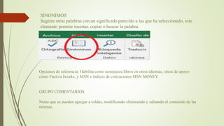 SINONIMOS
Sugiere otras palabras con un significado parecido a las que ha seleccionado, este
elemento permite insertar, copiar o buscar la palabra.
Opciones de referencia: Habilita como semejanza libros en otros idiomas, sitios de apoyo
como Factiva Iworks, y MSN e índices de cotizaciones MSN MONEY.
GRUPO COMENTARIOS
Notas que se pueden agregar a celdas, modificando eliminando y editando el contenido de las
mismas.
 