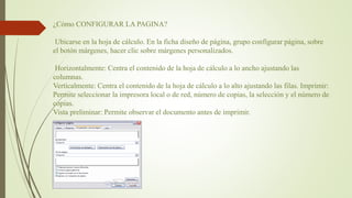 ¿Cómo CONFIGURAR LA PAGINA?
Ubicarse en la hoja de cálculo. En la ficha diseño de página, grupo configurar página, sobre
el botón márgenes, hacer clic sobre márgenes personalizados.
Horizontalmente: Centra el contenido de la hoja de cálculo a lo ancho ajustando las
columnas.
Verticalmente: Centra el contenido de la hoja de cálculo a lo alto ajustando las filas. Imprimir:
Permite seleccionar la impresora local o de red, número de copias, la selección y el número de
copias.
Vista preliminar: Permite observar el documento antes de imprimir.
 