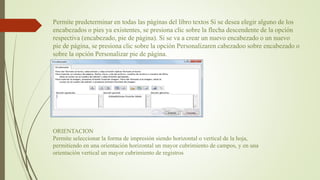 Permite predeterminar en todas las páginas del libro textos Si se desea elegir alguno de los
encabezados o pies ya existentes, se presiona clic sobre la flecha descendente de la opción
respectiva (encabezado, pie de página). Si se va a crear un nuevo encabezado o un nuevo
pie de página, se presiona clic sobre la opción Personalizaren cabezadoo sobre encabezado o
sobre la opción Personalizar pie de página.
ORIENTACION
Permite seleccionar la forma de impresión siendo horizontal o vertical de la hoja,
permitiendo en una orientación horizontal un mayor cubrimiento de campos, y en una
orientación vertical un mayor cubrimiento de registros
 