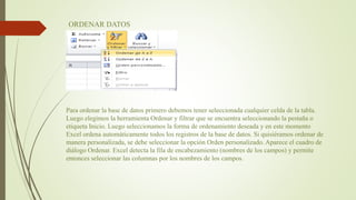 ORDENAR DATOS
Para ordenar la base de datos primero debemos tener seleccionada cualquier celda de la tabla.
Luego elegimos la herramienta Ordenar y filtrar que se encuentra seleccionando la pestaña o
etiqueta Inicio. Luego seleccionamos la forma de ordenamiento deseada y en este momento
Excel ordena automáticamente todos los registros de la base de datos. Si quisiéramos ordenar de
manera personalizada, se debe seleccionar la opción Orden personalizado. Aparece el cuadro de
diálogo Ordenar. Excel detecta la fila de encabezamiento (nombres de los campos) y permite
entonces seleccionar las columnas por los nombres de los campos.
 
