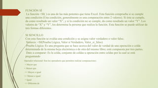 FUNCIÓN SÍ
La función =SI( ) es una de las más potentes que tiene Excel. Esta función comprueba si se cumple
una condición (Una condición, generalmente es una comparación entre 2 valores). Si ésta se cumple,
da como resultado un valor “X”, y si la condición no se cumple, da como resultado un valor “Y”. Los
valores de “X” y “Y”, los determina la persona que realiza la función. Esta función se puede utilizar de
tres formas diferentes.
SI SENCILLO
Con esta función se evalúa una condición y se asigna valor verdadero o valor falso.
Sintaxis: =SI(Prueba Lógica, Valor sí Verdadero, Valor_sí_falso)
Prueba Lógica: Es una pregunta que se hace acerca del valor de verdad de una operación o celda
determinada de la misma hoja electrónica o de otra del mismo libro; está compuesta por tres partes.
Dato a comparar: Es la celda, conjunto de celdas u operación entre celdas por la cual se está
preguntando
Operador relacional: Son los operadores que permiten realizar comparaciones:
> Mayor que
< Menor que
>= Mayor o igual
<= Menor o igual
= Igual
<> Diferente de
 