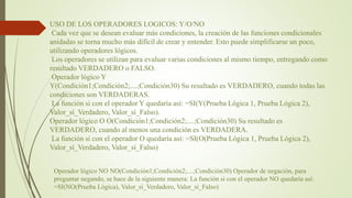 USO DE LOS OPERADORES LOGICOS: Y/O/NO
Cada vez que se desean evaluar más condiciones, la creación de las funciones condicionales
anidadas se torna mucho más difícil de crear y entender. Esto puede simplificarse un poco,
utilizando operadores lógicos.
Los operadores se utilizan para evaluar varias condiciones al mismo tiempo, entregando como
resultado VERDADERO o FALSO.
Operador lógico Y
Y(Condición1;Condición2;....;Condición30) Su resultado es VERDADERO, cuando todas las
condiciones son VERDADERAS.
La función si con el operador Y quedaría así: =SI(Y(Prueba Lógica 1, Prueba Lógica 2),
Valor_sí_Verdadero, Valor_sí_Falso).
Operador lógico O O(Condición1;Condición2;....;Condición30) Su resultado es
VERDADERO, cuando al menos una condición es VERDADERA.
La función si con el operador O quedaría así: =SI(O(Prueba Lógica 1, Prueba Lógica 2),
Valor_sí_Verdadero, Valor_sí_Falso)
Operador lógico NO NO(Condición1;Condición2;....;Condición30) Operador de negación, para
preguntar negando, se hace de la siguiente manera: La función si con el operador NO quedaría así:
=SI(NO(Prueba Lógica), Valor_sí_Verdadero, Valor_sí_Falso)
 