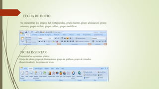 FECHA DE INICIO
Se encuentran los grupos del portapapeles, grupo fuente ,grupo alineación, grupo
número, grupo estilos, grupo celdas, grupo modificar.
FICHA INSERTAR
Encuentra los siguientes grupos:
Grupo de tablas, grupo de ilustraciones, grupo de gráficos, grupo de vínculos
(hipervínculos) y los grupos de texto.
 