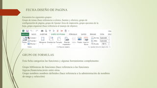 FECHA DISEÑO DE PAGINA
Encuentra los siguientes grupos:
Grupo de temas (hace referencia a colores, fuentes y efectos), grupo de
configuración de página, grupo de Ajustar Área de impresión, grupo opciones de la
hoja, grupo organizar (hace referencia al manejo de objetos)
GRUPO DE FORMULAS
Esta ficha categoriza las funciones y algunas herramientas complemento:
Grupo bibliotecas de funciones (hace referencia a las funciones
lógicas,financieras,texto entre otras.
Grupo nombres nombres definidos (hace referencia a la administración de nombres
de rango y selección)
 