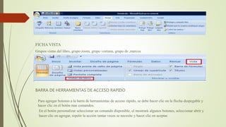 FICHA VISTA
Grupos vistas del libro, grupo zoom, grupo ventana, grupo de ,marcos
BARRA DE HERRAMIENTAS DE ACCESO RAPIDO
Para agregar botones a la barra de herramientas de acceso rápido, se debe hacer clic en la flecha despegable y
hacer clic en el botón mas comandos.
En el botón personalizar seleccionar un comando disponible, el mostrará algunos botones, seleccionar abrir y
hacer clic en agregar, repetir la acción tantas veces se necesite y hacer clic en aceptar.
 