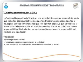 SOCIEDAD EN COMANDITA SIMPLE

La Sociedad Comanditaria Simple es una sociedad de carácter personalista, en la
que coexisten socios colectivos que aportan trabajo y, que pueden aportar o
no, capital y socios comanditarios que sólo aportan capital, y que se dedica a la
explotación del objeto social en nombre colectivo. Los socios colectivos tienen
responsabilidad ilimitada. Los socios comanditarios tienen la responsabilidad
limitada a su aportación

TIPO SOCIOS
Dos categorías de socios:
a) colectivos o gestores: administran la sociedad
b) comanditarios: no intervienen en la administración de la misma
 