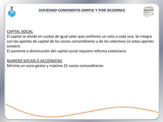 CAPITAL SOCIAL
El capital se divide en cuotas de igual valor que confieren un voto a cada una. Se integra
con los aportes de capital de los socios comanditarios y de los colectivos (si estos aportes
existen).
El aumento o disminución del capital social requiere reforma estatutaria

NUMERO SOCIOS O ACCIONISTAS
Mínimo un socio gestor y máximo 25 socios comanditarios
 
